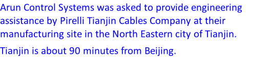 Arun Control Systems was asked to provide engineering assistance by Pirelli Tianjin Cables Company at their manufacturing site in the North Eastern city of Tianjin. Tianjin is about 90 minutes from Beijing.