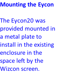 Mounting the Eycon  The Eycon20 was provided mounted in a metal plate to install in the existing enclosure in the space left by the Wizcon screen.