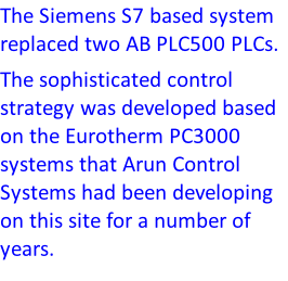 The Siemens S7 based system replaced two AB PLC500 PLCs.  The sophisticated control strategy was developed based on the Eurotherm PC3000 systems that Arun Control Systems had been developing on this site for a number of years.